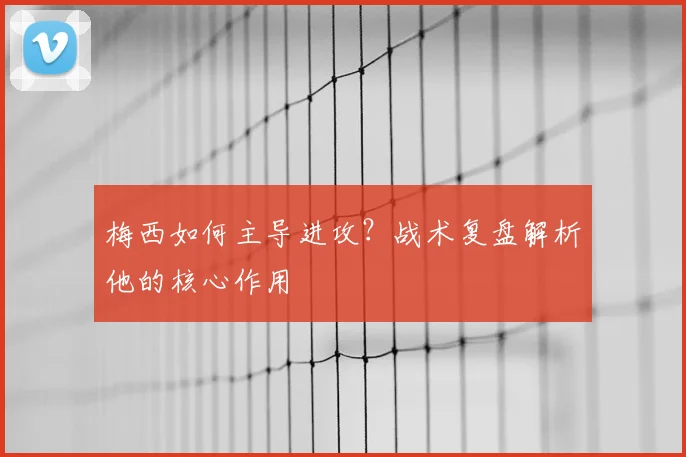 梅西如何主导进攻？战术复盘解析他的核心作用