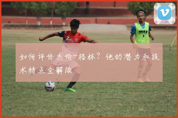 如何评价杰伦-格林?他的潜力和技术特点全解读