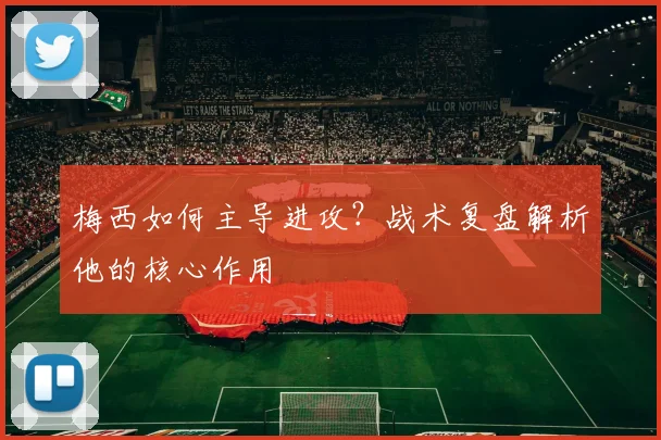梅西如何主导进攻？战术复盘解析他的核心作用