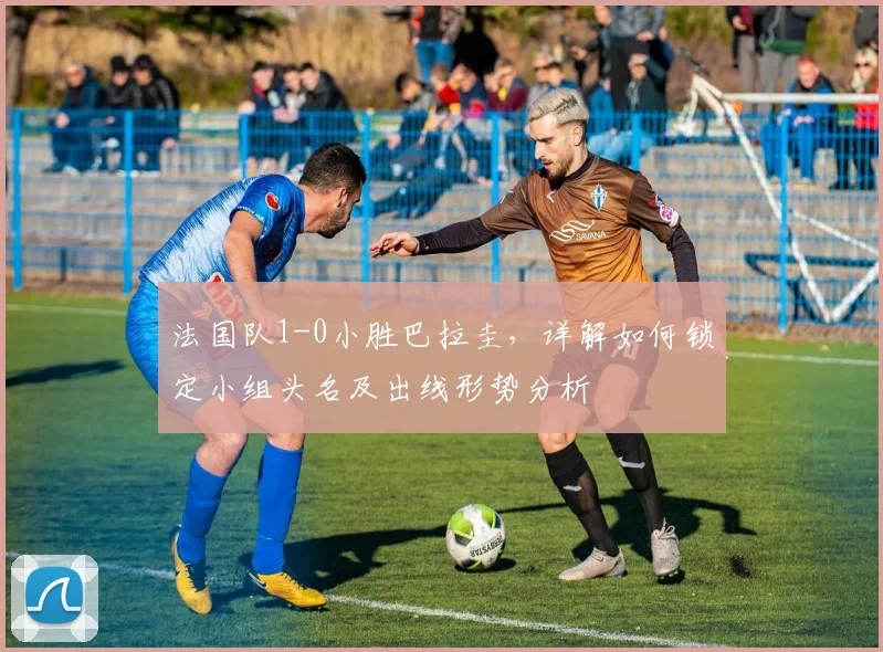 法国队1-0小胜巴拉圭,详解如何锁定小组头名及出线形势分析