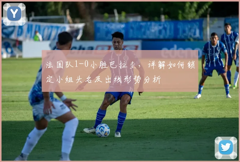 法国队1-0小胜巴拉圭，详解如何锁定小组头名及出线形势分析