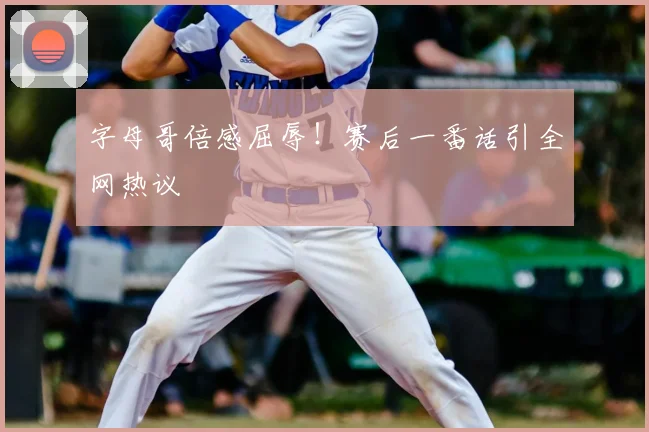 字母哥倍感屈辱!赛后一番话引全网热议