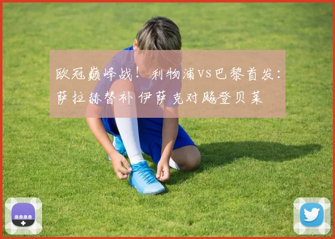 欧冠巅峰战!利物浦vs巴黎首发:萨拉赫替补 伊萨克对飚登贝莱