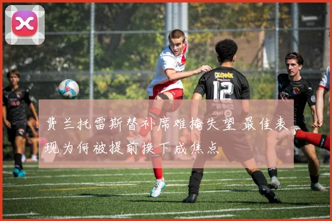 费兰托雷斯替补席难掩失望 最佳表现为何被提前换下成焦点
