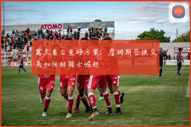 露天看台重磅方案:詹姆斯签换交易如何助骑士崛起