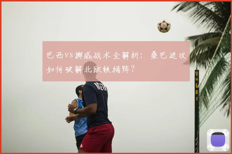 巴西vs挪威战术全解析:桑巴进攻如何破解北欧铁桶阵?