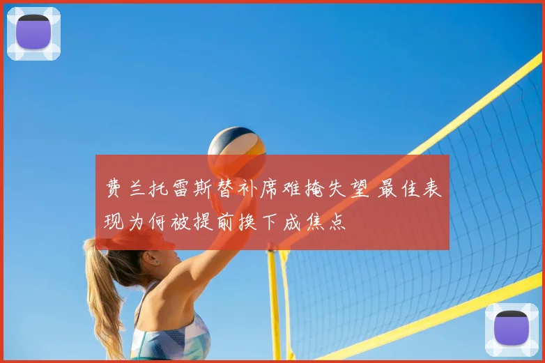 费兰托雷斯替补席难掩失望 最佳表现为何被提前换下成焦点