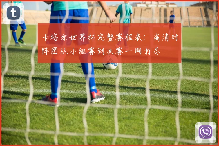 卡塔尔世界杯完整赛程表：高清对阵图从小组赛到决赛一网打尽
