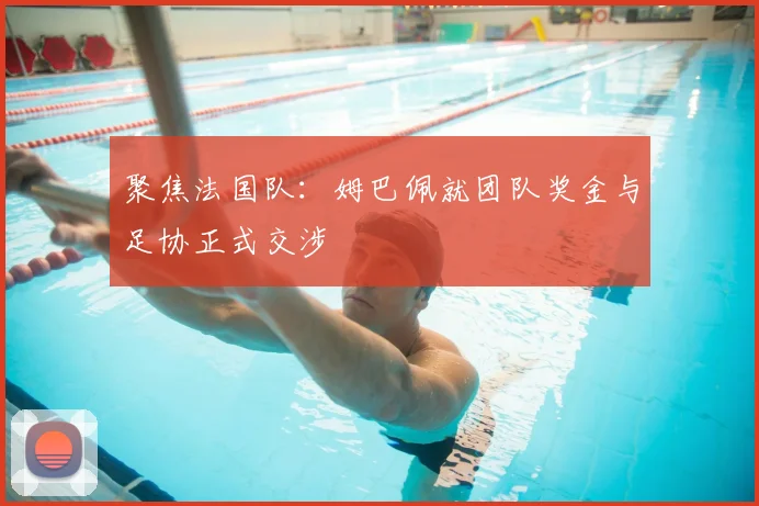 聚焦法国队:姆巴佩就团队奖金与足协正式交涉