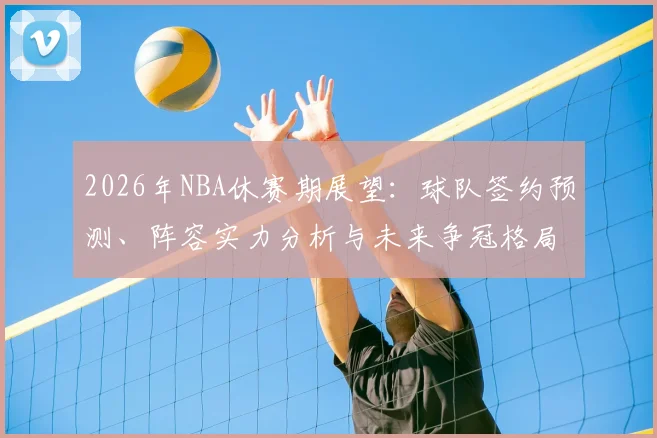 2026年NBA休赛期展望：球队签约预测、阵容实力分析与未来争冠格局